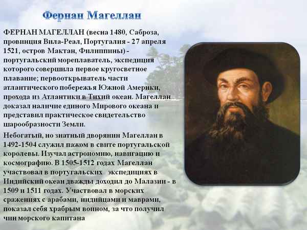 Фернан Магеллан получил свою славу благодаря тому, что смог доказать то, что раньше было недоказанное Он первым высказался о шарообразности на шей планеты, и смог это полностью доказать Кроме этого он открыл пролив, который был назван в его честь,